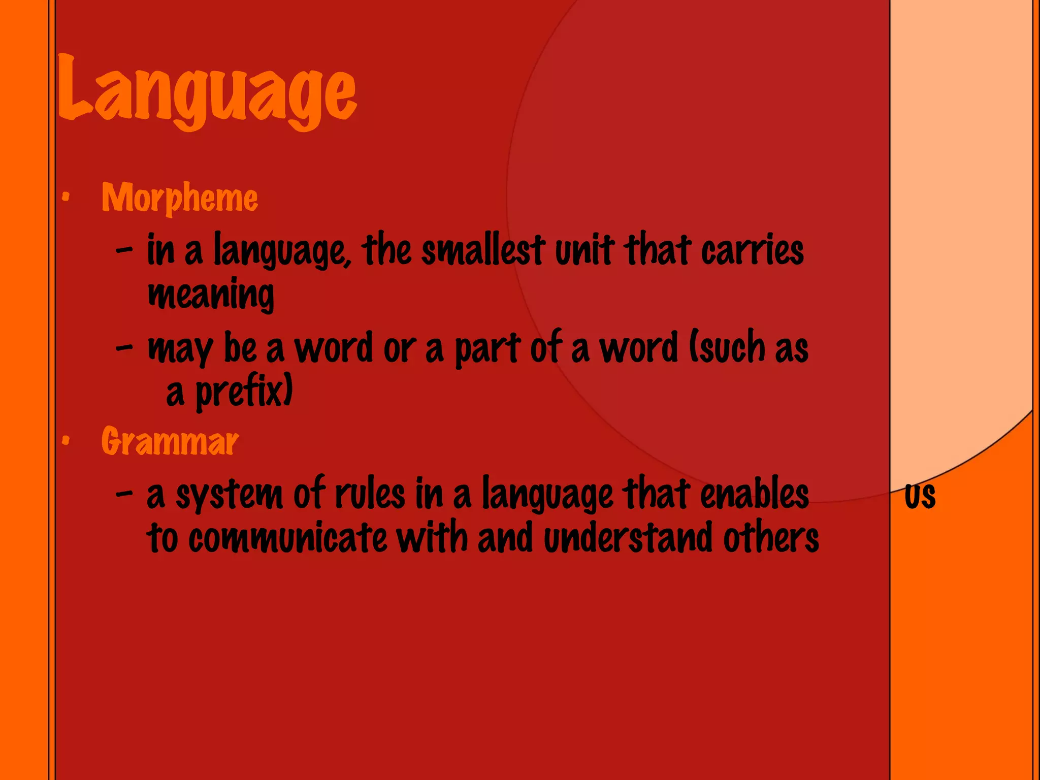 Language Morpheme in a language, the smallest unit that carries meaning may be a word or a part of a word (such as  a prefix) Grammar a system of rules in a language that enables  us to communicate with and understand others 