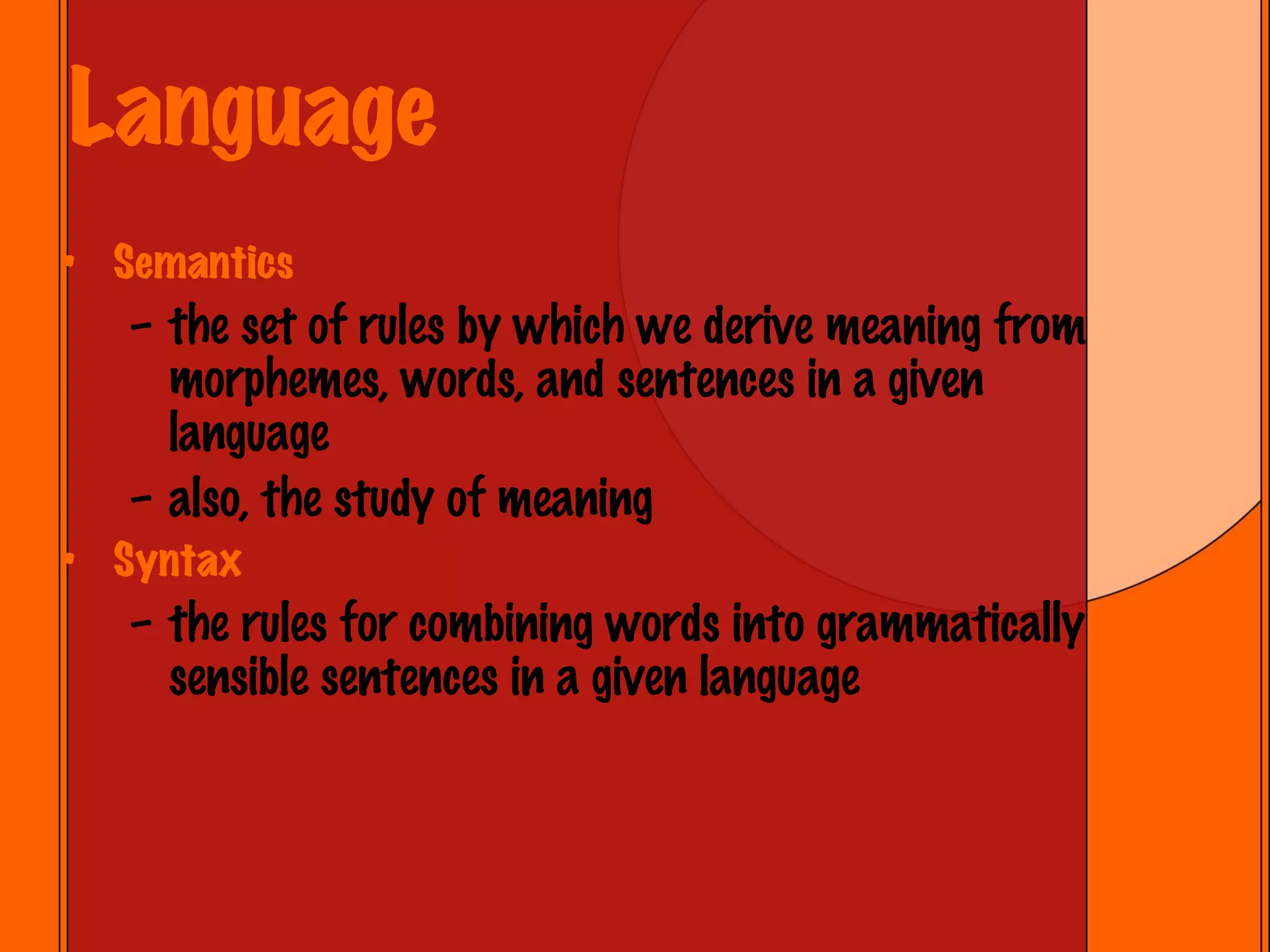 Language Semantics the set of rules by which we derive meaning from morphemes, words, and sentences in a given language also, the study of meaning Syntax the rules for combining words into grammatically sensible sentences in a given language 
