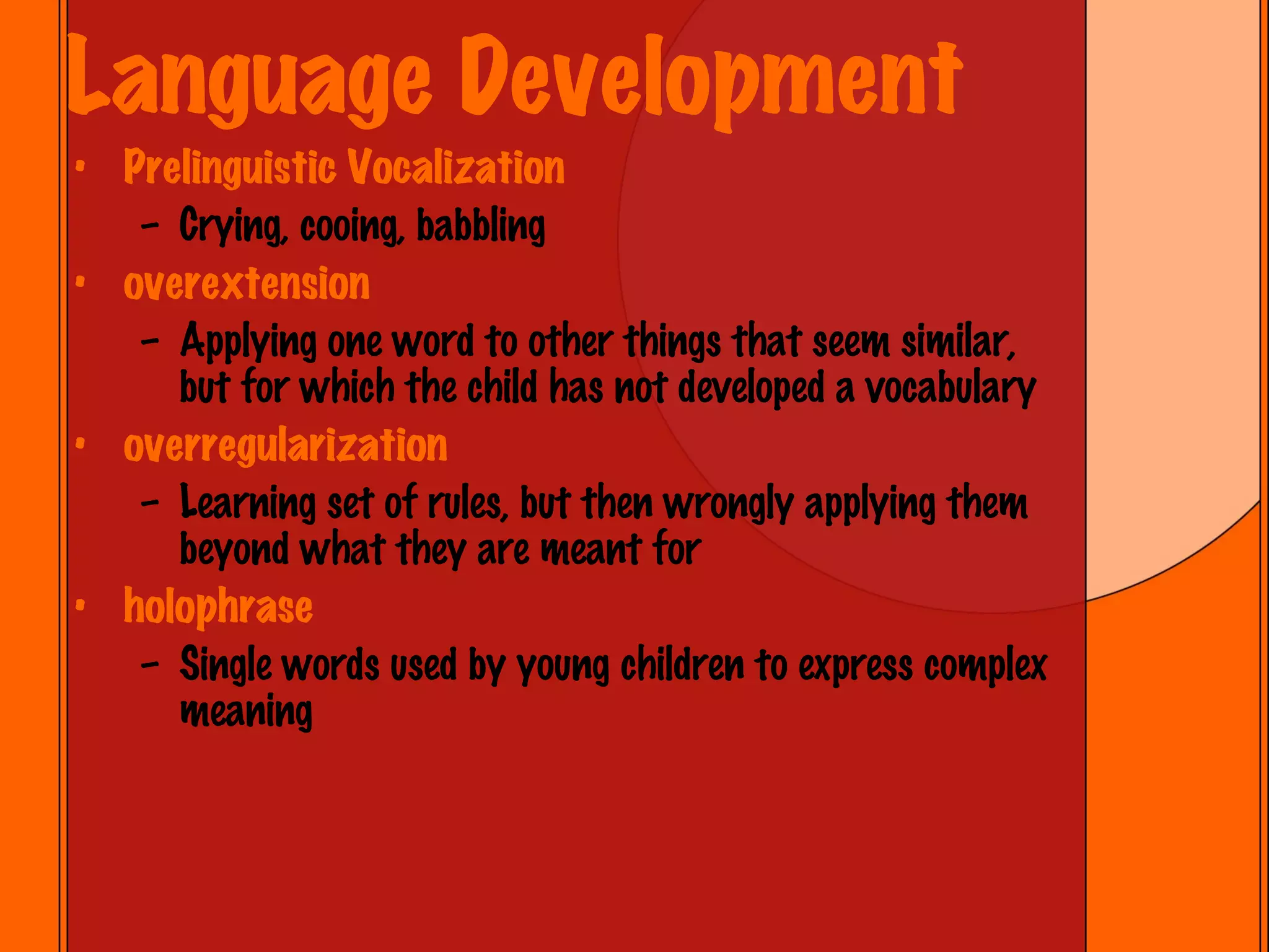 Language Development Prelinguistic Vocalization Crying, cooing, babbling overextension Applying one word to other things that seem similar, but for which the child has not developed a vocabulary overregularization Learning set of rules, but then wrongly applying them beyond what they are meant for holophrase Single words used by young children to express complex meaning 