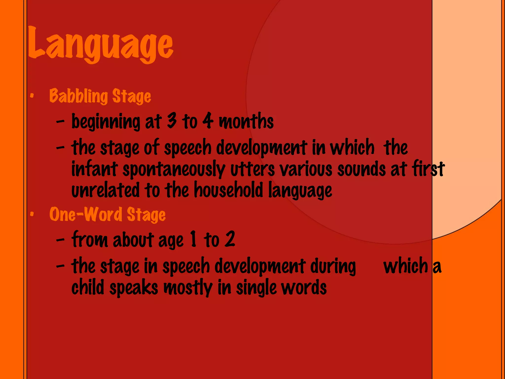 Language Babbling Stage beginning at 3 to 4 months the stage of speech development in which  the infant spontaneously utters various sounds at first unrelated to the household language One-Word Stage from about age 1 to 2 the stage in speech development during  which a child speaks mostly in single words 