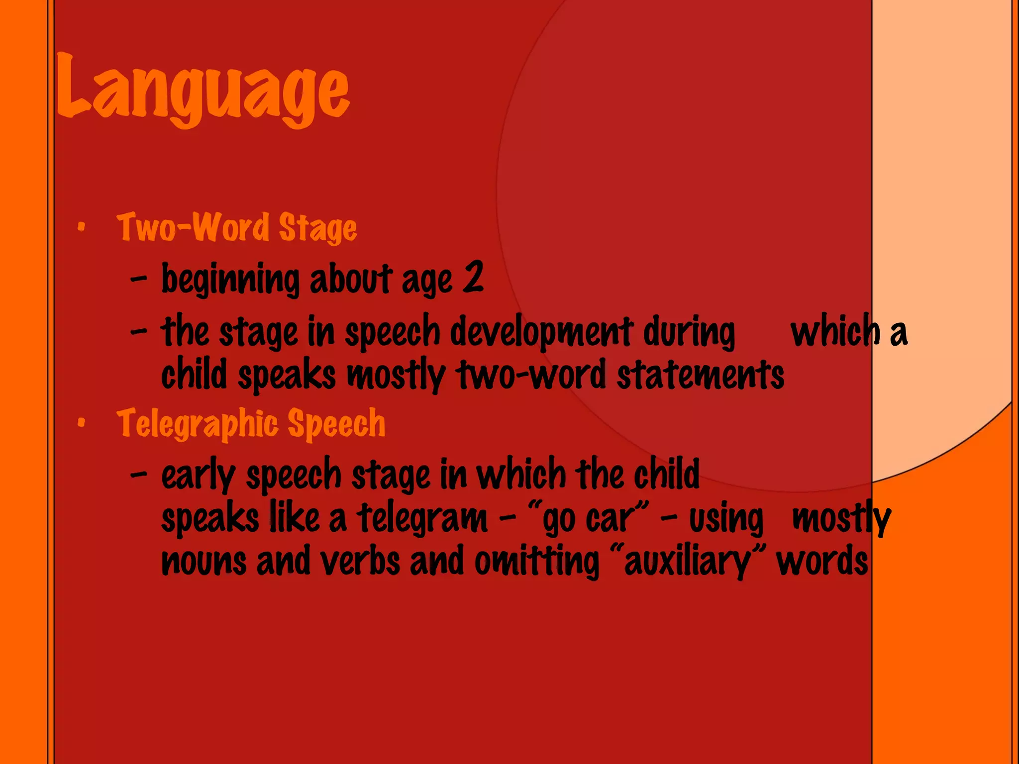 Language Two-Word Stage beginning about age 2 the stage in speech development during  which a child speaks mostly two-word statements Telegraphic Speech early speech stage in which the child  speaks like a telegram – “go car” – using  mostly nouns and verbs and omitting “auxiliary” words 