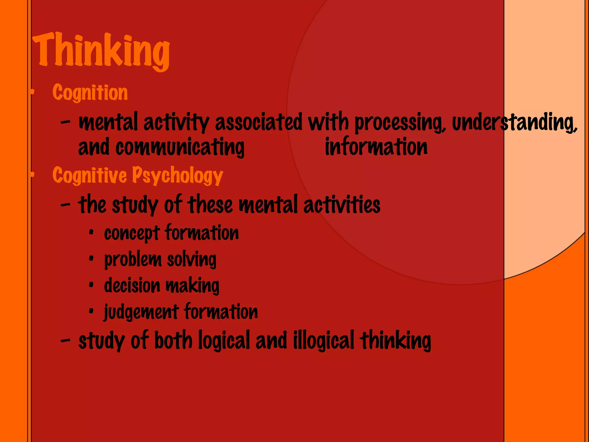 Thinking Cognition mental activity associated with processing, understanding, and communicating  information Cognitive Psychology the study of these mental activities concept formation problem solving decision making judgement formation study of both logical and illogical thinking 