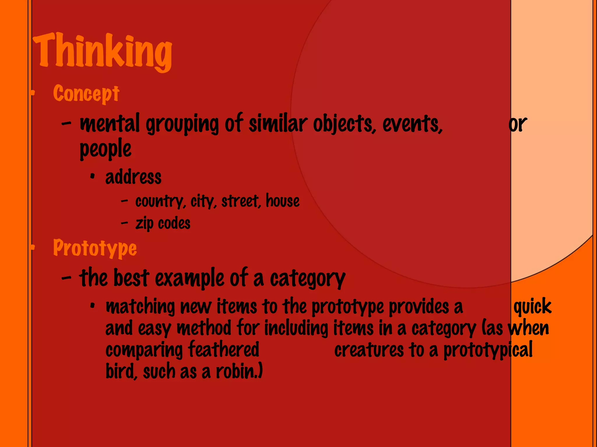 Thinking Concept  mental grouping of similar objects, events,  or people address country, city, street, house zip codes Prototype the best example of a category matching new items to the prototype provides a  quick and easy method for including items in a category (as when comparing feathered  creatures to a prototypical bird, such as a robin.) 
