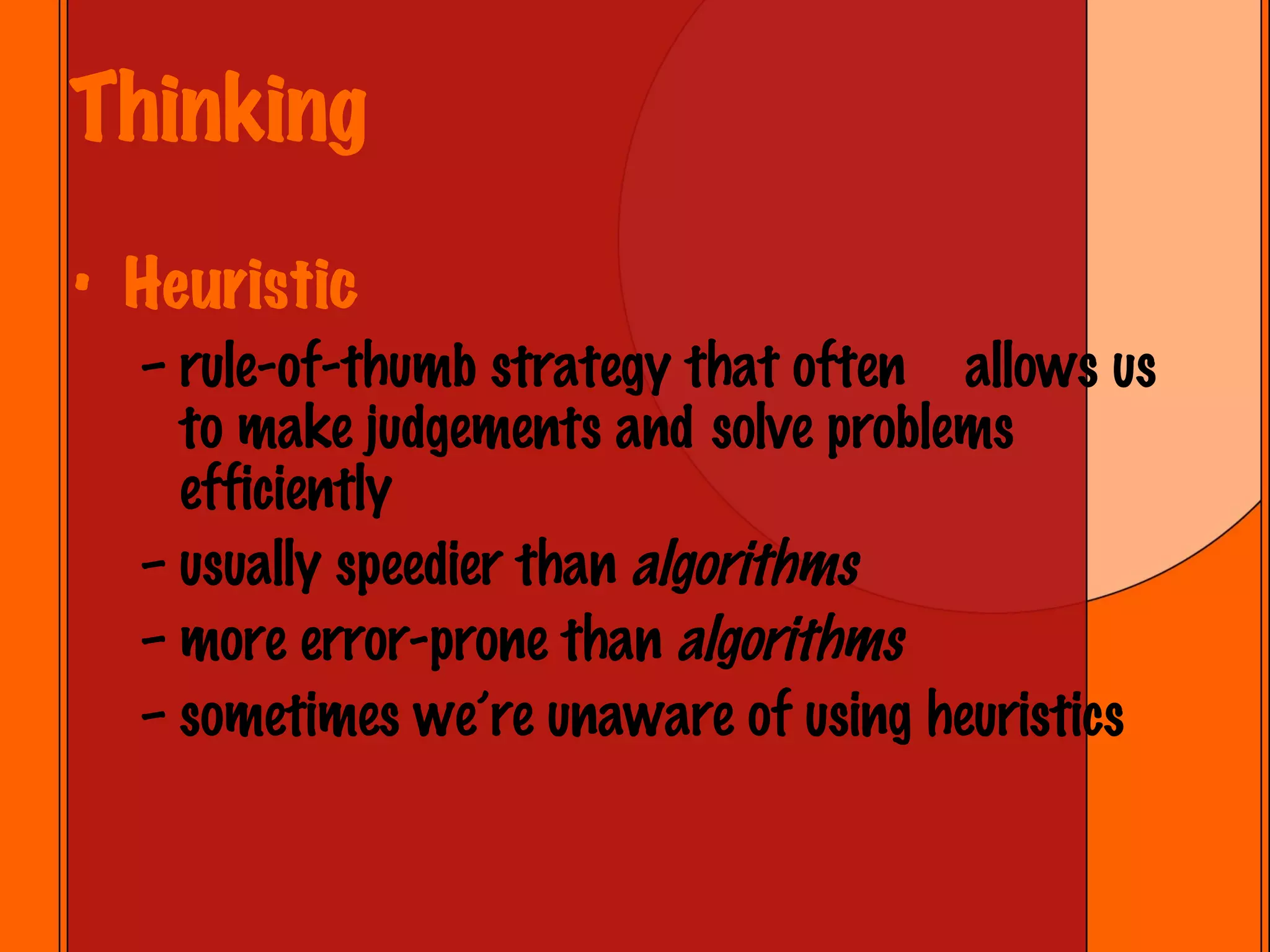 Thinking Heuristic rule-of-thumb strategy that often  allows us to make judgements and  solve problems efficiently usually speedier than  algorithms   more error-prone than  algorithms sometimes we’re unaware of using heuristics 