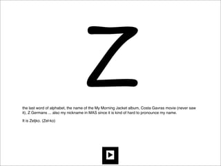 Z
the last word of alphabet, the name of the My Morning Jacket album, Costa Gavras movie (never saw
it), Z Germans ... also my nickname in MAS since it is kind of hard to pronounce my name.

It is Zeljko. (Zel-ko)
 