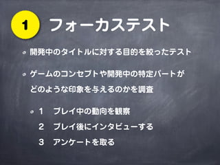 フォーカステスト1
開発中のタイトルに対する目的を絞ったテスト
ゲームのコンセプトや開発中の特定パートが
どのような印象を与えるのかを調査
１ プレイ中の動向を観察
２ プレイ後にインタビューする
３ アンケートを取る
 