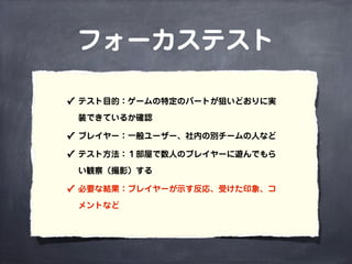 フォーカステスト
✓ テスト目的：ゲームの特定のパートが狙いどおりに実
装できているか確認
✓ プレイヤー：一般ユーザー、社内の別チームの人など
✓ テスト方法：１部屋で数人のプレイヤーに遊んでもら
い観察（撮影）する
✓ 必要な結果：プレイヤーが示す反応、受けた印象、コ
メントなど
 