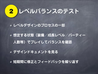 レベルバランスのテスト2
レベルデザインのプロセスの一部
想定する状態（装備／成長レベル／パーティー
人数等）でプレイしてバランスを確認
デザインドキュメントを見る
短期間に修正とフィードバックを繰り返す
 