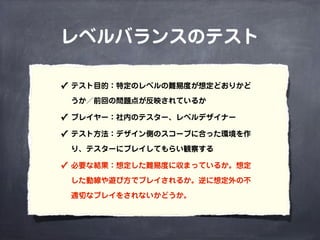 レベルバランスのテスト
✓ テスト目的：特定のレベルの難易度が想定どおりかど
うか／前回の問題点が反映されているか
✓ プレイヤー：社内のテスター、レベルデザイナー
✓ テスト方法：デザイン側のスコープに合った環境を作
り、テスターにプレイしてもらい観察する
✓ 必要な結果：想定した難易度に収まっているか。想定
した動線や遊び方でプレイされるか。逆に想定外の不
適切なプレイをされないかどうか。
 