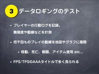 データロギングのテスト3
プレイヤーの行動ログを記録。
難易度や動線などを計測
何千回ものプレイの動線を地図やグラフに展開
移動、死亡、戦闘、アイテム使用 etc...
FPS/TPSのAAAタイトルで多く見られる
 