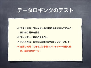 データロギングのテスト
✓ テスト目的：プレイヤーの行動ログを記録しそこから
統計的な偏りを探る
✓ プレイヤー：社内のテスター
✓ テスト方法：ログの記録を行いながらフリープレイ
✓ 必要な結果：できるだけ多数のプレイヤーの行動の傾
向、統計的なデータ
 