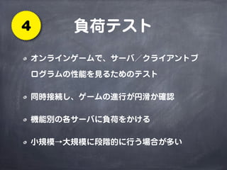 負荷テスト4
オンラインゲームで、サーバ／クライアントプ
ログラムの性能を見るためのテスト
同時接続し、ゲームの進行が円滑か確認
機能別の各サーバに負荷をかける
小規模→大規模に段階的に行う場合が多い
 