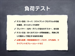 負荷テスト
✓ テスト目的：サーバ／クライアントプログラムの性能
を確認、ボトルネックを探す
✓ プレイヤー：社内・デバッグ会社のテスター、全社員
✓ テスト方法：多くのテスターが同時接続し、同時に同
じ行動をして発生する負荷を検証
✓ 必要な結果：同時接続時のサーバログ、CPU負荷、ク
ライアントのフレームレートなど
 