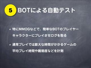 BOTによる自動テスト5
特にMMOGなどで、簡単なBOTのプレイヤー
キャラクターにプレイさせログを取る
通常プレイでは膨大な時間がかかるゲームの
平均プレイ時間や難易度などを計測
 