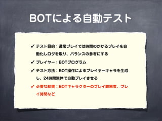 BOTによる自動テスト
✓ テスト目的：通常プレイでは時間のかかるプレイを自
動化しログを取り、バランスの参考にする
✓ プレイヤー：BOTプログラム
✓ テスト方法：BOT操作によるプレイヤーキャラを生成
し、24時間無休で自動プレイさせる
✓ 必要な結果：BOTキャラクターのプレイ難易度、プレ
イ時間など
 