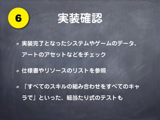 実装確認6
実装完了となったシステムやゲームのデータ、
アートのアセットなどをチェック
仕様書やリソースのリストを参照
「すべてのスキルの組み合わせをすべてのキャ
ラで」といった、総当たり式のテストも
 