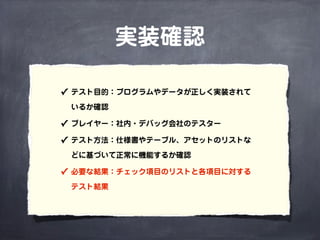 実装確認
✓ テスト目的：プログラムやデータが正しく実装されて
いるか確認
✓ プレイヤー：社内・デバッグ会社のテスター
✓ テスト方法：仕様書やテーブル、アセットのリストな
どに基づいて正常に機能するか確認
✓ 必要な結果：チェック項目のリストと各項目に対する
テスト結果
 