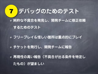 デバッグのためのテスト7
純粋な不具合を発見し、開発チームに修正依頼
するためのテスト
フリープレイ＆怪しい箇所は重点的にプレイ
チケットを発行し、開発チームに報告
再現性の高い報告（不具合が出る条件を特定し
たもの）が望ましい
 