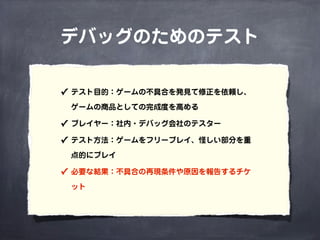デバッグのためのテスト
✓ テスト目的：ゲームの不具合を発見て修正を依頼し、
ゲームの商品としての完成度を高める
✓ プレイヤー：社内・デバッグ会社のテスター
✓ テスト方法：ゲームをフリープレイ、怪しい部分を重
点的にプレイ
✓ 必要な結果：不具合の再現条件や原因を報告するチケ
ット
 