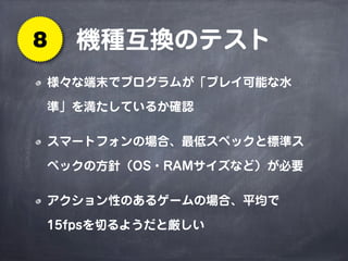 機種互換のテスト8
様々な端末でプログラムが「プレイ可能な水
準」を満たしているか確認
スマートフォンの場合、最低スペックと標準ス
ペックの方針（OS・RAMサイズなど）が必要
アクション性のあるゲームの場合、平均で
15fpsを切るようだと厳しい
 