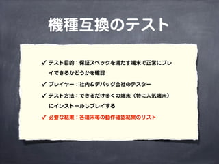 機種互換のテスト
✓ テスト目的：保証スペックを満たす端末で正常にプレ
イできるかどうかを確認
✓ プレイヤー：社内＆デバッグ会社のテスター
✓ テスト方法：できるだけ多くの端末（特に人気端末）
にインストールしプレイする
✓ 必要な結果：各端末毎の動作確認結果のリスト
 