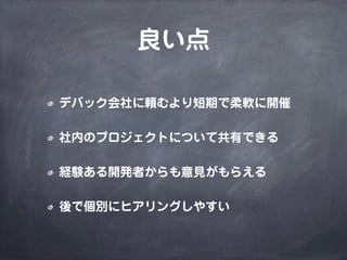 良い点
デバック会社に頼むより短期で柔軟に開催
社内のプロジェクトについて共有できる
経験ある開発者からも意見がもらえる
後で個別にヒアリングしやすい
 