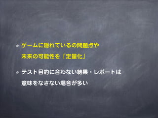 ゲームに隠れているの問題点や
未来の可能性を「定量化」
テスト目的に合わない結果・レポートは
意味をなさない場合が多い
 