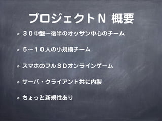 プロジェクトＮ 概要
３０中盤∼後半のオッサン中心のチーム
５∼１０人の小規模チーム
スマホのフル３Ｄオンラインゲーム
サーバ・クライアント共に内製
ちょっと新規性あり
 