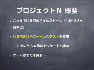 プロジェクトＮ 概要
これまでに６回のマイルストーン（1.5∼2.5ヶ
月単位）
計５回の社内フォーカステストを実施
そのうち４回はアンケートも実施
ゲームはまだ未発表…
 