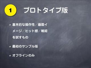 プロトタイプ版1
基本的な操作性／画面イ
メージ／ヒット感／戦術
を試すもの
最初のサンプル版
オフラインのみ
 