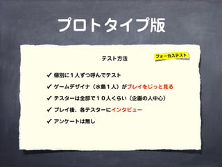 プロトタイプ版
✓ 個別に１人ずつ呼んでテスト
✓ ゲームデザイナ（水島１人）がプレイをじっと見る
✓ テスターは全部で１０人くらい（企画の人中心）
✓ プレイ後、各テスターにインタビュー
✓ アンケートは無し
テスト方法 フォーカステスト
 