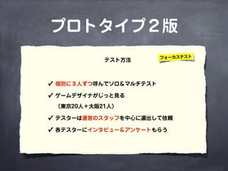 プロトタイプ２版
✓ 個別に３人ずつ呼んでソロ＆マルチテスト
✓ ゲームデザイナがじっと見る
（東京20人＋大阪21人）
✓ テスターは運営のスタッフを中心に選出して依頼
✓ 各テスターにインタビュー＆アンケートもらう
テスト方法 フォーカステスト
 