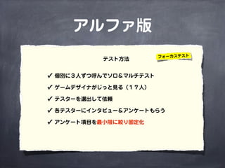 アルファ版
✓ 個別に３人ずつ呼んでソロ＆マルチテスト
✓ ゲームデザイナがじっと見る（１７人）
✓ テスターを選出して依頼
✓ 各テスターにインタビュー＆アンケートもらう
✓ アンケート項目を最小限に絞り固定化
テスト方法 フォーカステスト
 