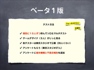 ベータ１版
✓ 個別に１０人ずつ呼んでソロ＆マルチテスト
✓ ゲームデザイナ（３人）がじっと見る
✓ 各テスターは東京スタジオで公募（35人くらい）
✓ アンケートもらう（東京スタジオ27人）
✓ アンケートに端末機種と不具合報告を追加 
テスト方法 フォーカステスト
互換性
 