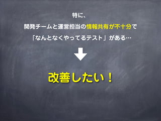 特に、
開発チームと運営担当の情報共有が不十分で
「なんとなくやってるテスト」がある…
改善したい！
 