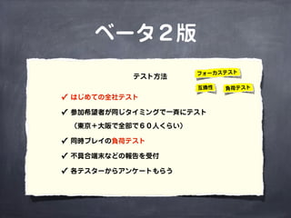 ベータ２版
✓ はじめての全社テスト
✓ 参加希望者が同じタイミングで一斉にテスト
（東京＋大阪で全部で６０人くらい）
✓ 同時プレイの負荷テスト
✓ 不具合端末などの報告を受付
✓ 各テスターからアンケートもらう
テスト方法 フォーカステスト
互換性 負荷テスト
 