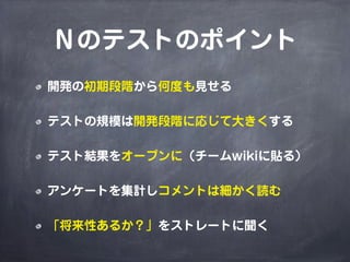 Ｎのテストのポイント
開発の初期段階から何度も見せる
テストの規模は開発段階に応じて大きくする
テスト結果をオープンに（チームwikiに貼る）
アンケートを集計しコメントは細かく読む
「将来性あるか？」をストレートに聞く
 