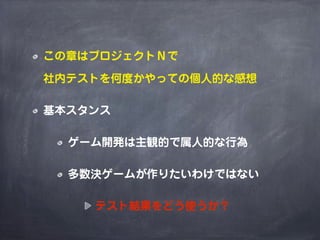 この章はプロジェクトＮで
社内テストを何度かやっての個人的な感想
基本スタンス
ゲーム開発は主観的で属人的な行為
多数決ゲームが作りたいわけではない
テスト結果をどう使うか？
 