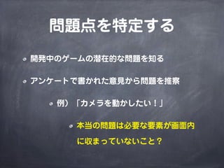 問題点を特定する
開発中のゲームの潜在的な問題を知る
アンケートで書かれた意見から問題を推察
例）「カメラを動かしたい！」
本当の問題は必要な要素が画面内
に収まっていないこと？
 