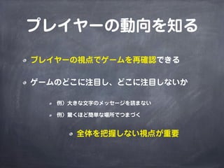 プレイヤーの動向を知る
プレイヤーの視点でゲームを再確認できる
ゲームのどこに注目し、どこに注目しないか
例）大きな文字のメッセージを読まない
例）驚くほど簡単な場所でつまづく
全体を把握しない視点が重要
 