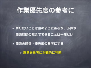 作業優先度の参考に
やりたいことは山のようにあるが、予算や
開発期間の都合でできることは一部だけ
開発の順番・優先度の参考にする
意見を参考に主観的に判断
 