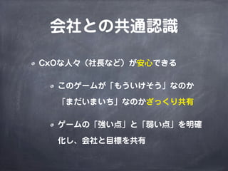 会社との共通認識
CxOな人々（社長など）が安心できる
このゲームが「もういけそう」なのか
「まだいまいち」なのかざっくり共有
ゲームの「強い点」と「弱い点」を明確
化し、会社と目標を共有
 