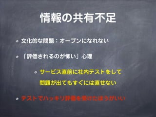 情報の共有不足
文化的な問題：オープンになれない
「評価されるのが怖い」心理
サービス直前に社内テストをして
問題が出てもすぐには直せない
テストでハッキリ評価を受けたほうがいい
 