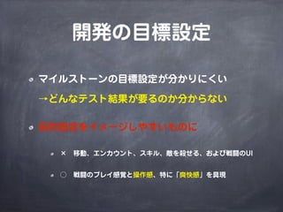 開発の目標設定
マイルストーンの目標設定が分かりにくい
→どんなテスト結果が要るのか分からない
目的設定をイメージしやすいものに
× 移動、エンカウント、スキル、敵を殺せる、および戦闘のUI
○ 戦闘のプレイ感覚と操作感、特に「爽快感」を具現
 