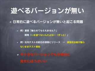 遊べるバージョンが無い
日常的に遊べるバージョンが無いと起こる問題
例）運営「触らせてもらえません？」
  開発「いま遊べないんだよねー（ずっと）」
例）社内テストの前日の深夜にリリース → 運営担当者が触ら
ないままテスト開始
不十分なバージョンでも日常的に
見せたほうがいい
 