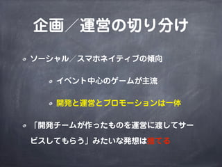 企画／運営の切り分け
ソーシャル／スマホネイティブの傾向
イベント中心のゲームが主流
開発と運営とプロモーションは一体
「開発チームが作ったものを運営に渡してサー
ビスしてもらう」みたいな発想は捨てる
 