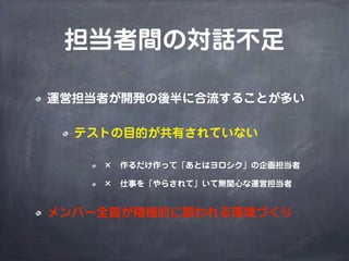 担当者間の対話不足
運営担当者が開発の後半に合流することが多い
テストの目的が共有されていない
× 作るだけ作って「あとはヨロシク」の企画担当者
× 仕事を「やらされて」いて無関心な運営担当者
メンバー全員が積極的に関われる環境づくり
 