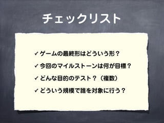 チェックリスト
✓ ゲームの最終形はどういう形？
✓ 今回のマイルストーンは何が目標？
✓ どんな目的のテスト？（複数）
✓ どういう規模で誰を対象に行う？
 