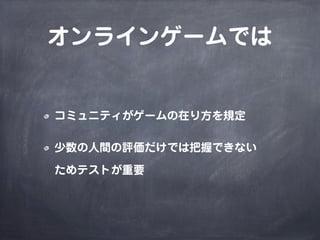オンラインゲームでは
コミュニティがゲームの在り方を規定
少数の人間の評価だけでは把握できない
ためテストが重要
 