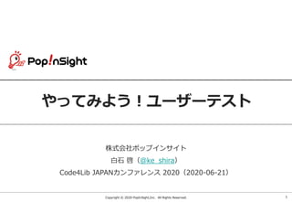 Copyright © 2020 PopInSight,Inc. All Rights Reserved.
やってみよう！ユーザーテスト
株式会社ポップインサイト
白石 啓（@ke_shira）
Code4Lib JAPANカンファレンス 2020（2020-06-21）
1
 